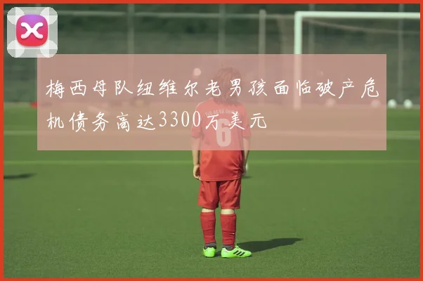 梅西母队纽维尔老男孩面临破产危机债务高达3300万美元