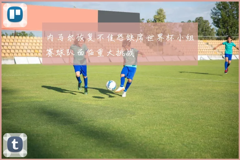 内马尔恢复不佳恐缺席世界杯小组赛球队面临重大挑战
