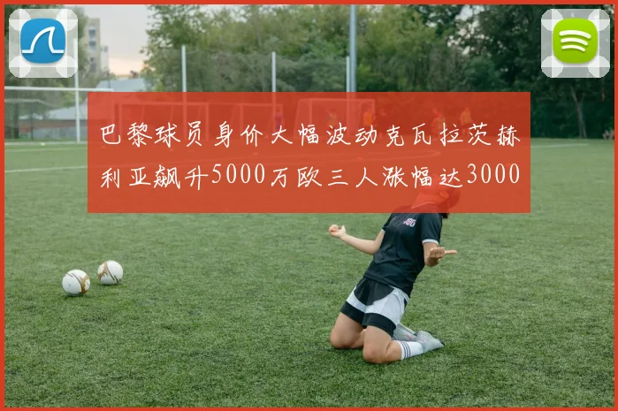 巴黎球员身价大幅波动克瓦拉茨赫利亚飙升5000万欧三人涨幅达3000万欧