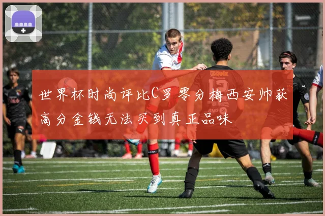 世界杯时尚评比C罗零分梅西安帅获高分金钱无法买到真正品味