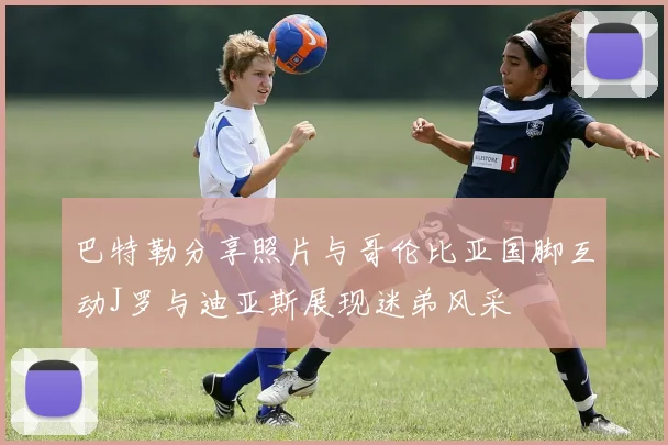 巴特勒分享照片与哥伦比亚国脚互动J罗与迪亚斯展现迷弟风采