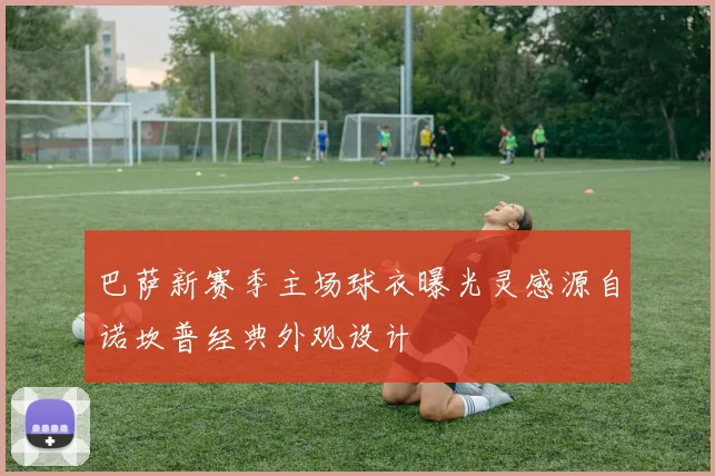 巴萨新赛季主场球衣曝光灵感源自诺坎普经典外观设计