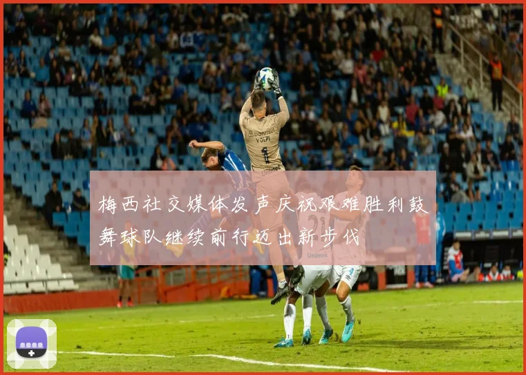 梅西社交媒体发声庆祝艰难胜利鼓舞球队继续前行迈出新步伐