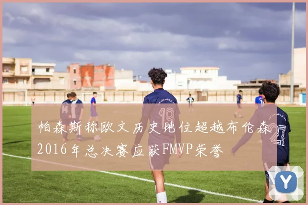 帕森斯称欧文历史地位超越布伦森2016年总决赛应获FMVP荣誉