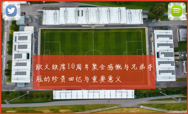 欧文缺席10周年聚会感慨与兄弟夺冠的珍贵回忆与重要意义