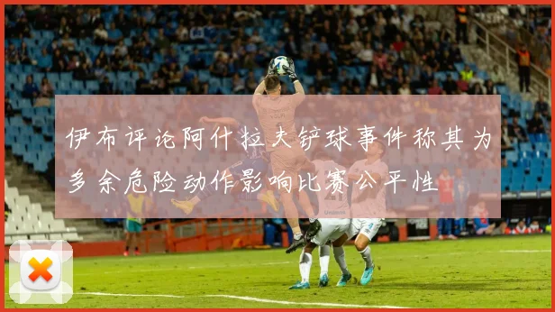 伊布评论阿什拉夫铲球事件称其为多余危险动作影响比赛公平性