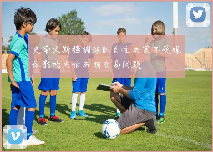 史蒂文斯强调球队自主决策不受媒体影响杰伦布朗交易问题