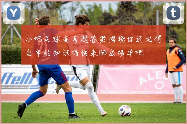 小吧足球高考题答案揭晓你还记得当年的知识吗快来晒成绩单吧