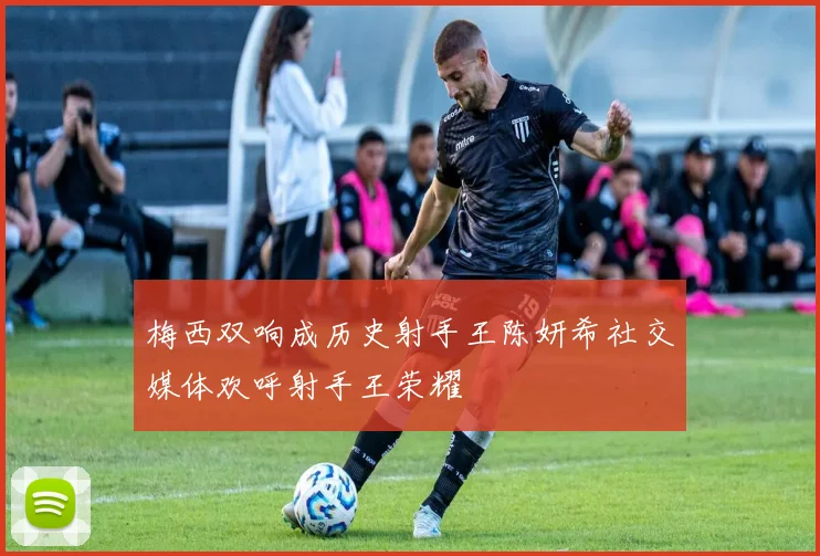 梅西双响成历史射手王陈妍希社交媒体欢呼射手王荣耀